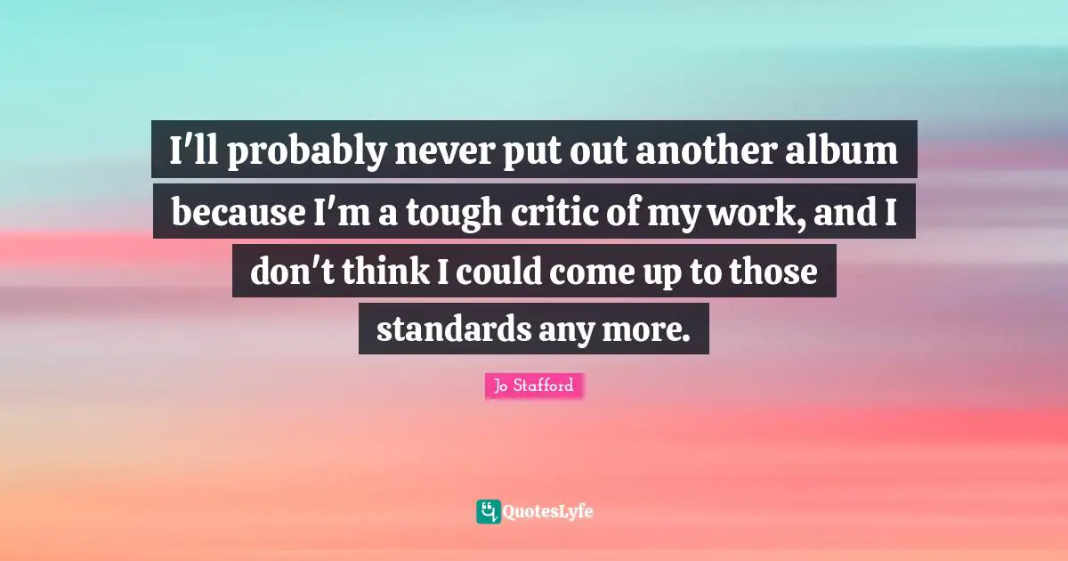 I'll probably never put out another album because I'm a tough critic of my work, and I don't think I could come up to those standards any more.