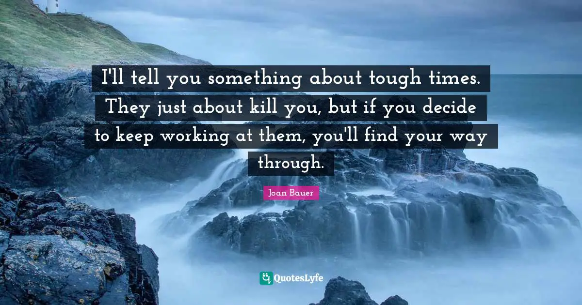 I'll tell you something about tough times. They just about kill you, but if you decide to keep working at them, you'll find your way through.