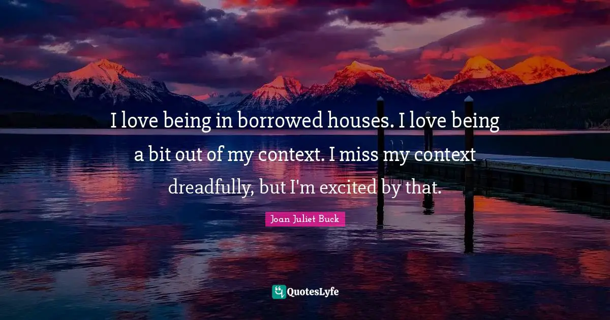I love being in borrowed houses. I love being a bit out of my context. I miss my context dreadfully, but I'm excited by that.