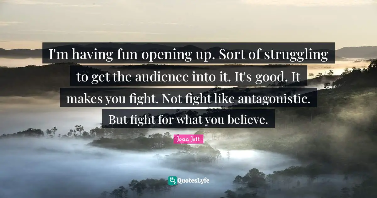 Joan Jett Quotes: "I'm having fun opening up. Sort of struggling to get the audience into it. It's good. It makes you fight. Not fight like antagonistic. But fight for what you believe."