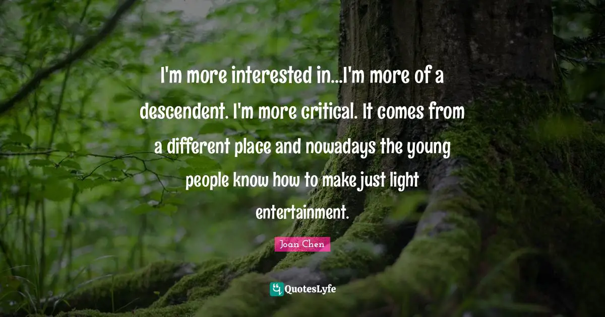 I'm more interested in...I'm more of a descendent. I'm more critical. It comes from a different place and nowadays the young people know how to make just light entertainment.