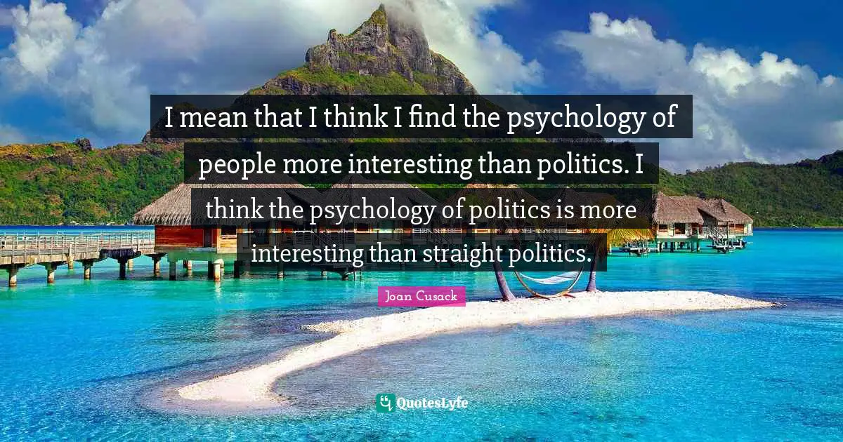 I mean that I think I find the psychology of people more interesting than politics. I think the psychology of politics is more interesting than straight politics.