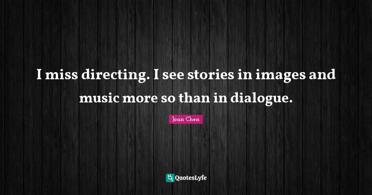 I miss directing. I see stories in images and music more so than in dialogue.