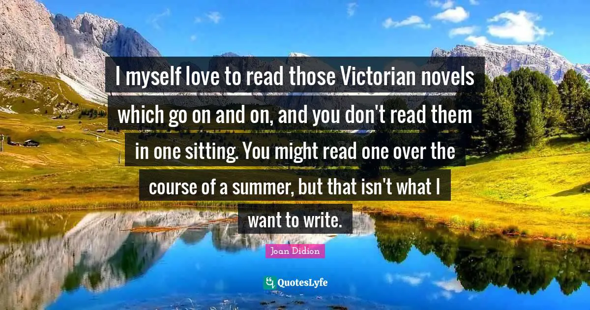 I myself love to read those Victorian novels which go on and on, and you don't read them in one sitting. You might read one over the course of a summer, but that isn't what I want to write.