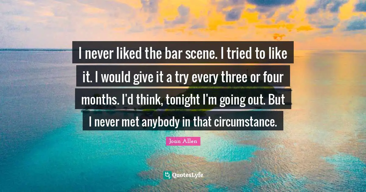 I never liked the bar scene. I tried to like it. I would give it a try every three or four months. I'd think, tonight I'm going out. But I never met anybody in that circumstance.