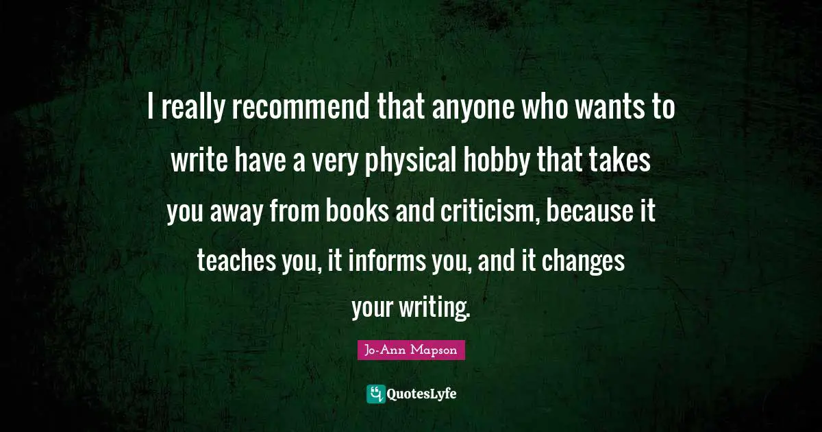 I really recommend that anyone who wants to write have a very physical hobby that takes you away from books and criticism, because it teaches you, it informs you, and it changes your writing.