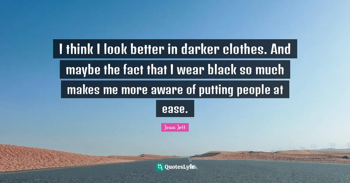 I think I look better in darker clothes. And maybe the fact that I wear black so much makes me more aware of putting people at ease.