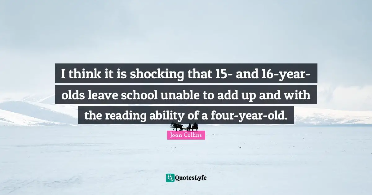 I think it is shocking that 15- and 16-year-olds leave school unable to add up and with the reading ability of a four-year-old.