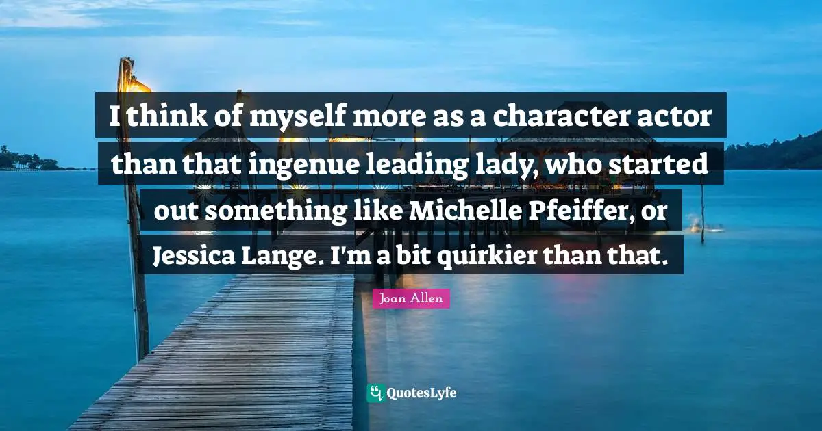 Jessica Quotes: "I think of myself more as a character actor than that ingenue leading lady, who started out something like Michelle Pfeiffer, or Jessica Lange. I'm a bit quirkier than that."