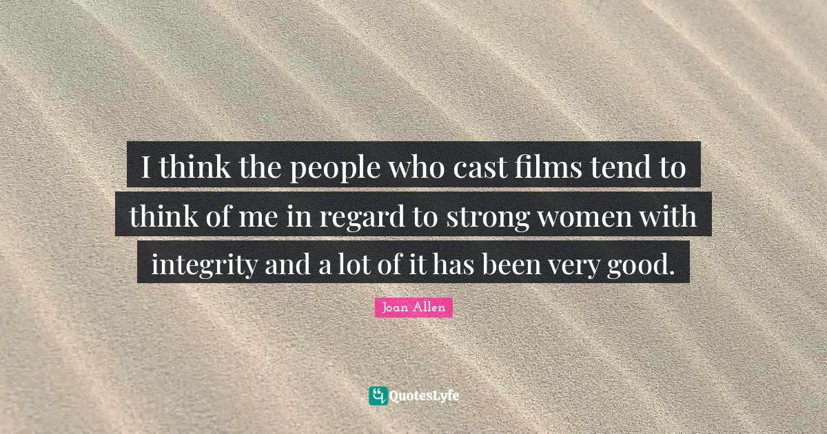 I think the people who cast films tend to think of me in regard to strong women with integrity and a lot of it has been very good.