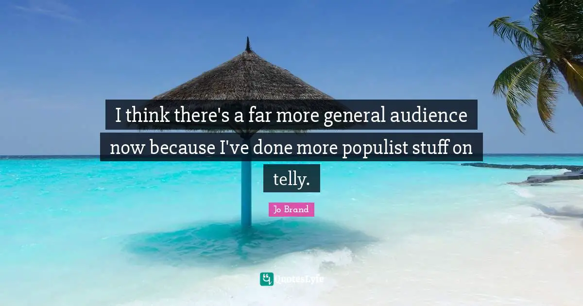 I think there's a far more general audience now because I've done more populist stuff on telly.