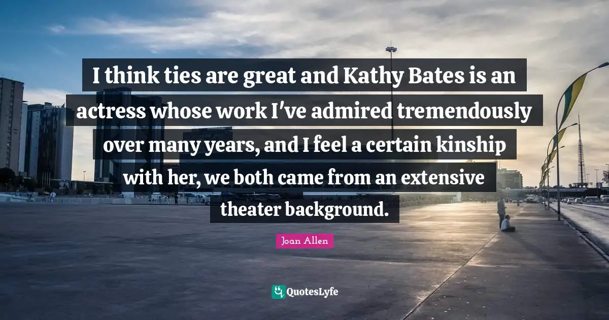 I think ties are great and Kathy Bates is an actress whose work I've admired tremendously over many years, and I feel a certain kinship with her, we both came from an extensive theater background.