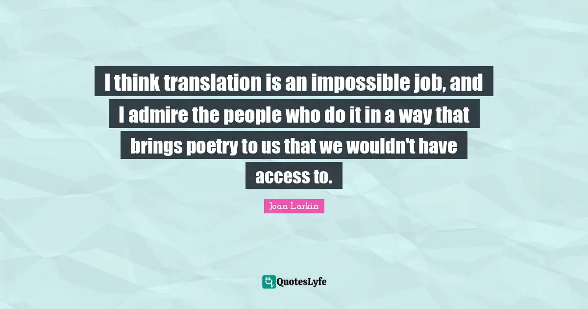 I think translation is an impossible job, and I admire the people who do it in a way that brings poetry to us that we wouldn't have access to.