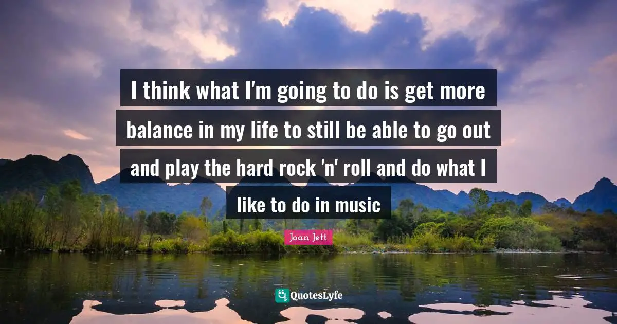 I think what I'm going to do is get more balance in my life to still be able to go out and play the hard rock 'n' roll and do what I like to do in music