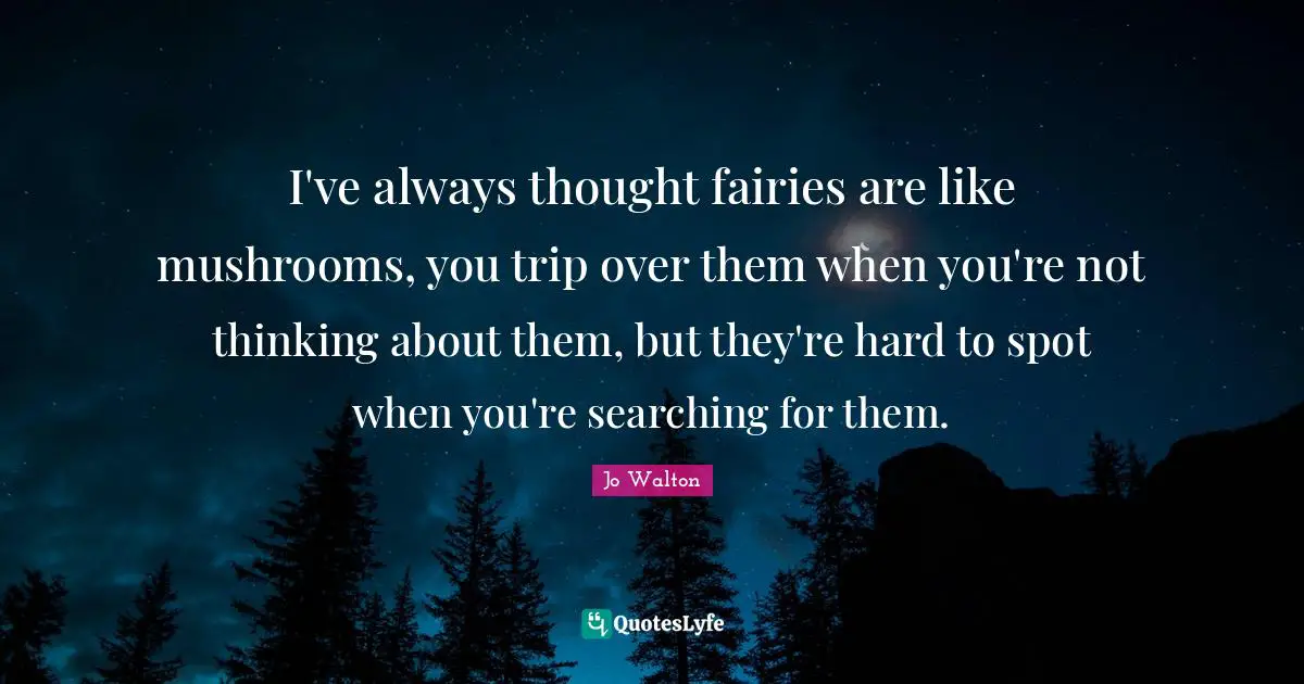 Jo Walton Quotes: "I've always thought fairies are like mushrooms, you trip over them when you're not thinking about them, but they're hard to spot when you're searching for them."
