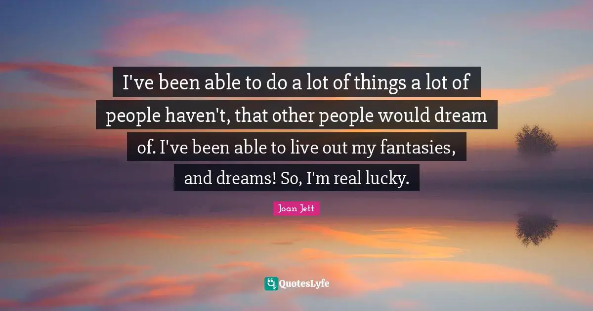 I've been able to do a lot of things a lot of people haven't, that other people would dream of. I've been able to live out my fantasies, and dreams! So, I'm real lucky.