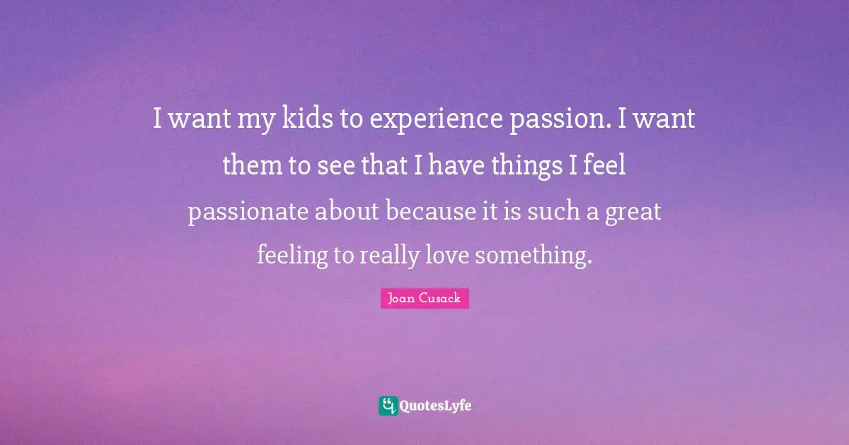 I want my kids to experience passion. I want them to see that I have things I feel passionate about because it is such a great feeling to really love something.