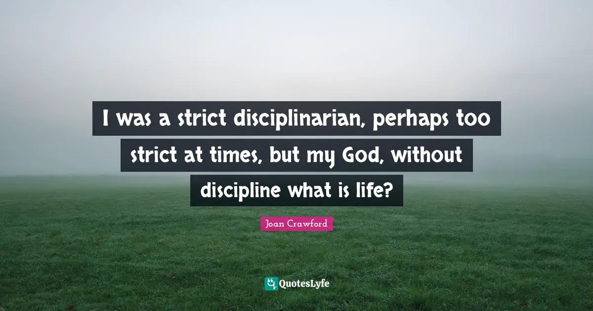 I was a strict disciplinarian, perhaps too strict at times, but my God, without discipline what is life?