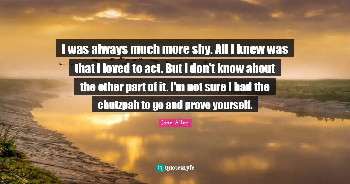 I was always much more shy. All I knew was that I loved to act. But I don't know about the other part of it. I'm not sure I had the chutzpah to go and prove yourself.