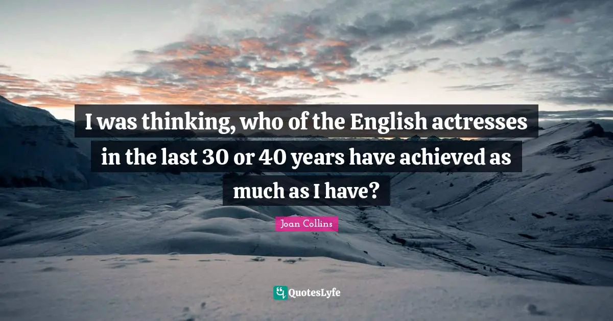 I was thinking, who of the English actresses in the last 30 or 40 years have achieved as much as I have?