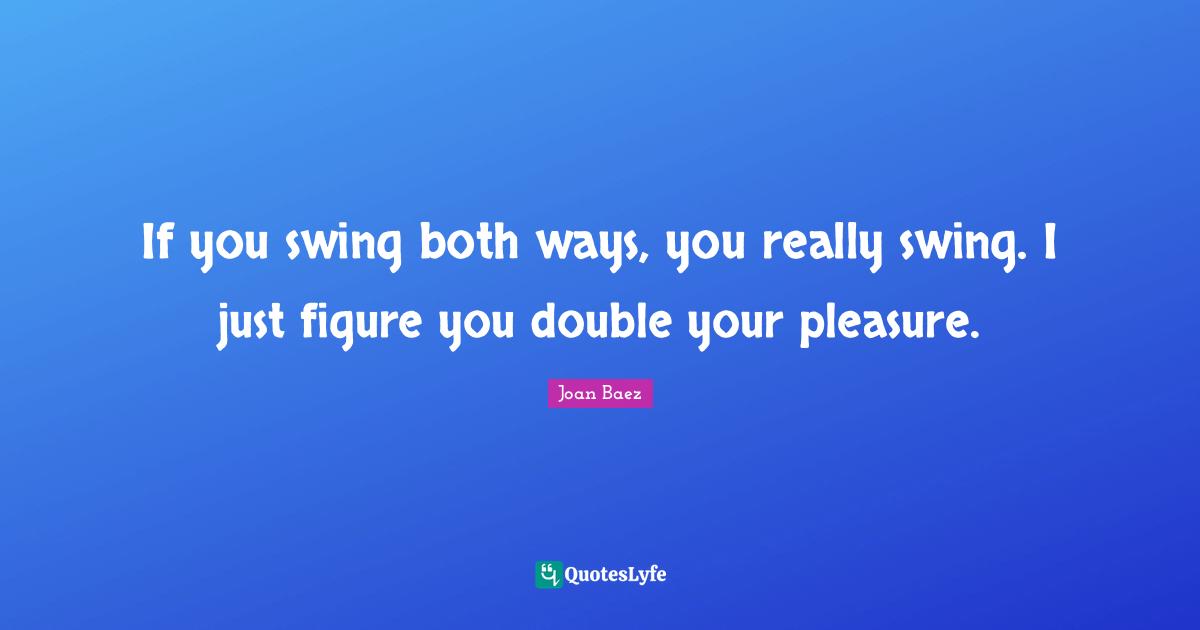 If you swing both ways, you really swing. I just figure you double your pleasure.