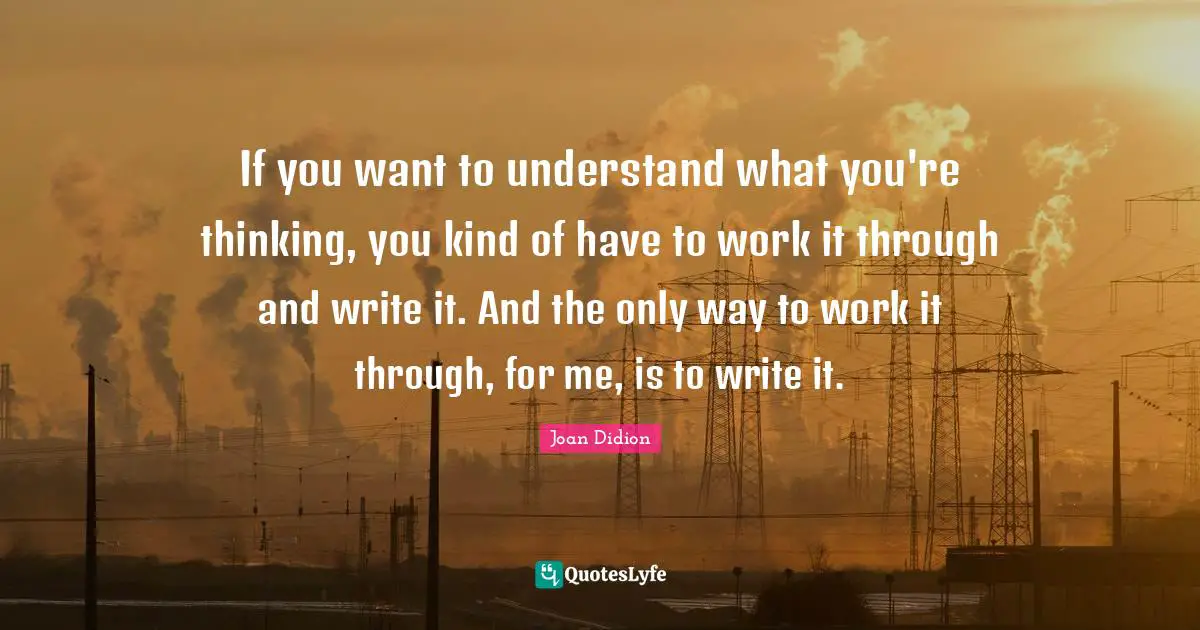 If you want to understand what you're thinking, you kind of have to work it through and write it. And the only way to work it through, for me, is to write it.