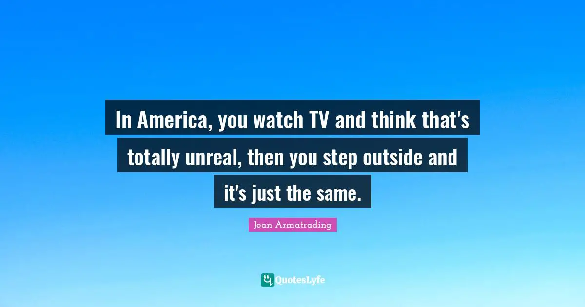 In America, you watch TV and think that's totally unreal, then you step outside and it's just the same.