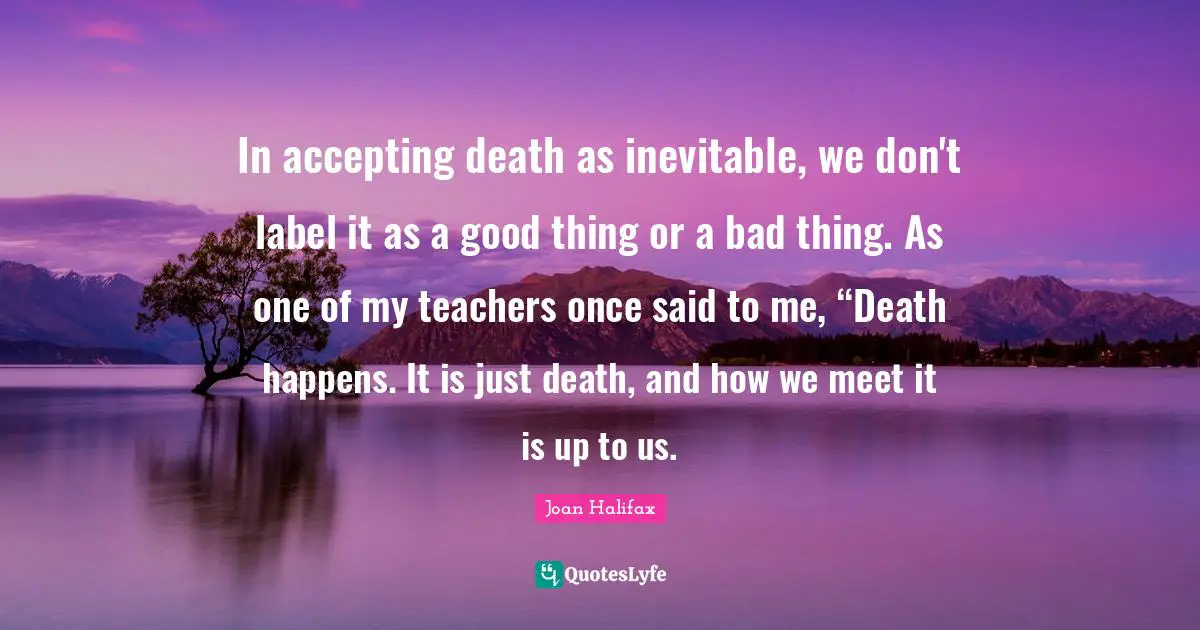 In accepting death as inevitable, we don't label it as a good thing or a bad thing. As one of my teachers once said to me, “Death happens. It is just death, and how we meet it is up to us.