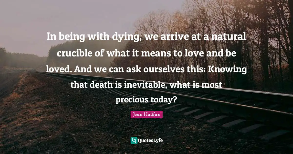 In being with dying, we arrive at a natural crucible of what it means to love and be loved. And we can ask ourselves this: Knowing that death is inevitable, what is most precious today?