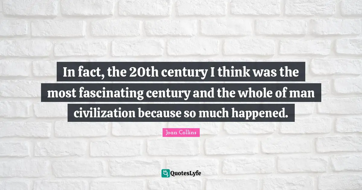 In fact, the 20th century I think was the most fascinating century and the whole of man civilization because so much happened.