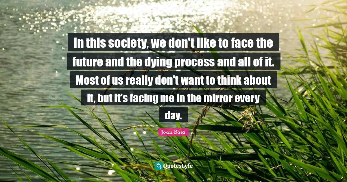 In this society, we don't like to face the future and the dying process and all of it. Most of us really don't want to think about it, but it's facing me in the mirror every day.
