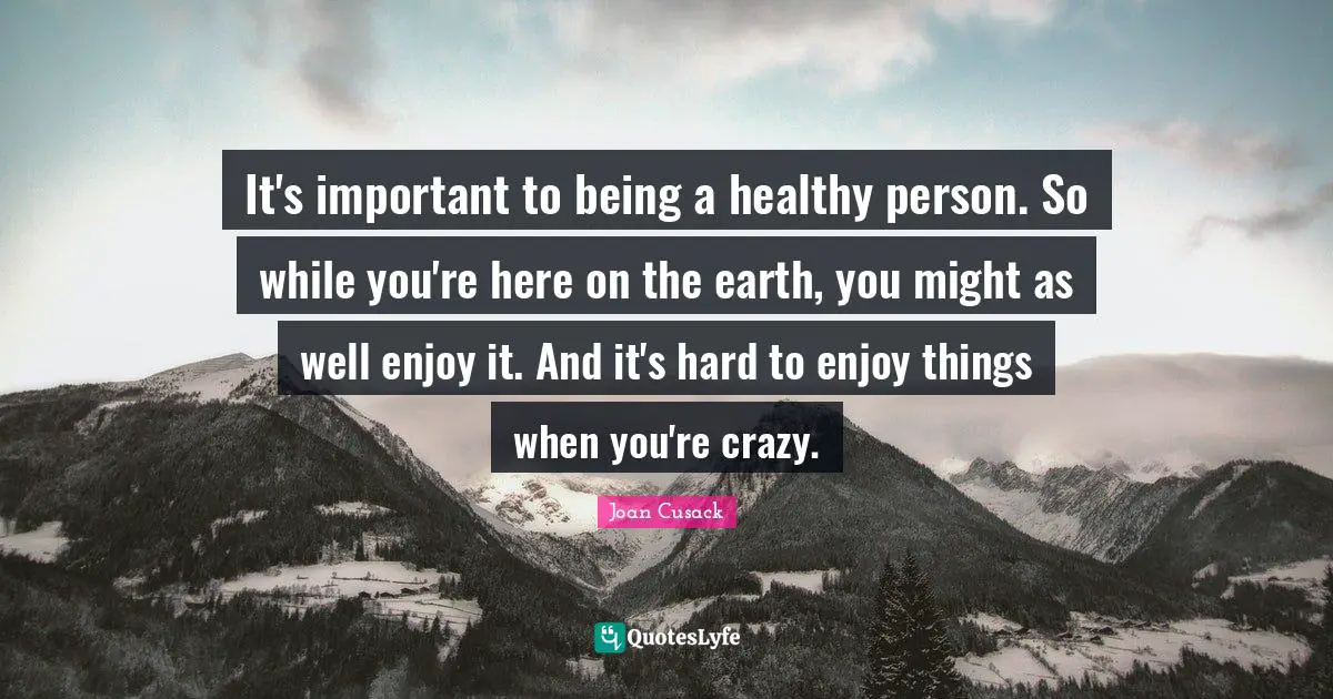 It's important to being a healthy person. So while you're here on the earth, you might as well enjoy it. And it's hard to enjoy things when you're crazy.