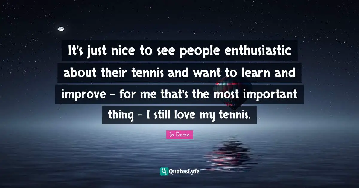 It's just nice to see people enthusiastic about their tennis and want to learn and improve - for me that's the most important thing - I still love my tennis.