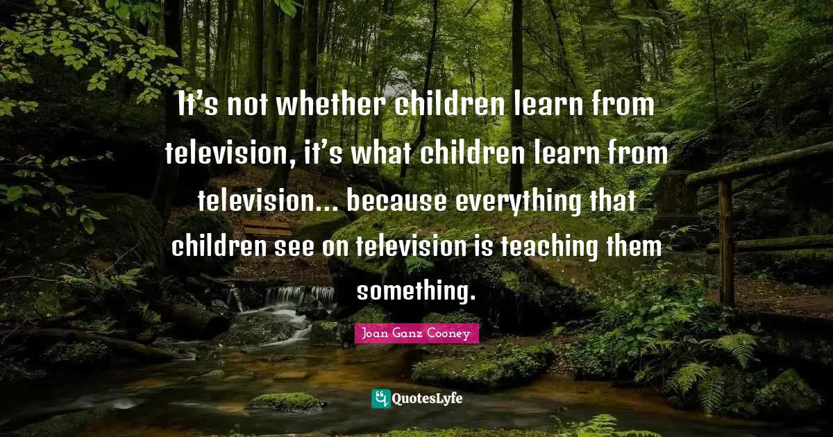 It’s not whether children learn from television, it’s what children learn from television... because everything that children see on television is teaching them something.