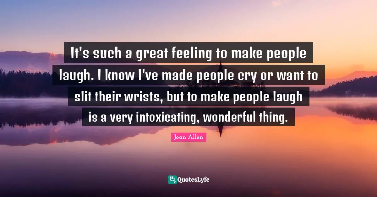 It's such a great feeling to make people laugh. I know I've made people cry or want to slit their wrists, but to make people laugh is a very intoxicating, wonderful thing.