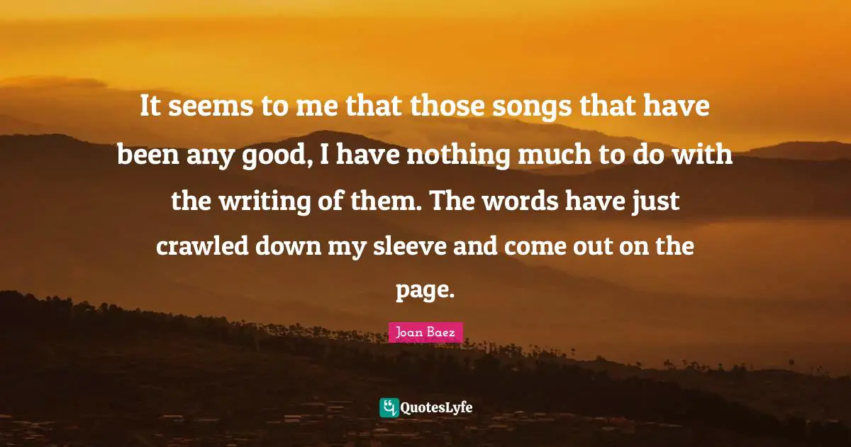 Joan Baez Quotes: "It seems to me that those songs that have been any good, I have nothing much to do with the writing of them. The words have just crawled down my sleeve and come out on the page."