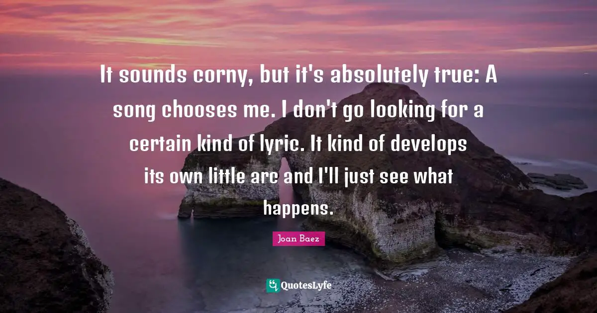 It sounds corny, but it's absolutely true: A song chooses me. I don't go looking for a certain kind of lyric. It kind of develops its own little arc and I'll just see what happens.