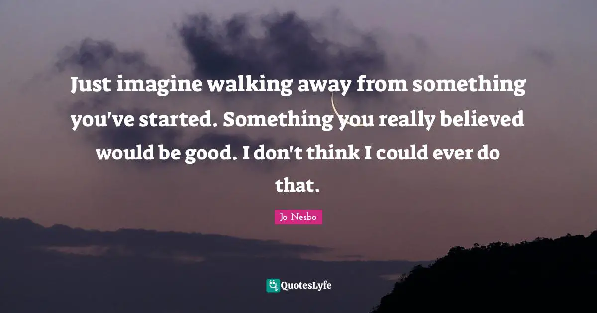Just imagine walking away from something you've started. Something you really believed would be good. I don't think I could ever do that.