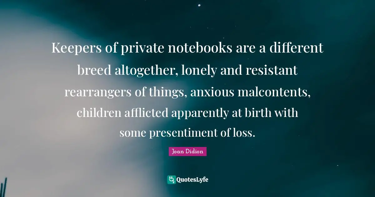 Joan Didion Quotes: "Keepers of private notebooks are a different breed altogether, lonely and resistant rearrangers of things, anxious malcontents, children afflicted apparently at birth with some presentiment of loss."