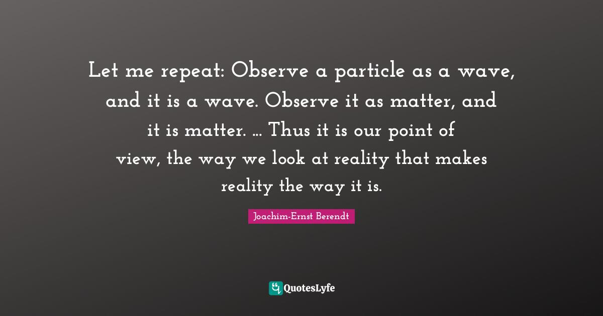 Let me repeat: Observe a particle as a wave, and it is a wave. Observe it as matter, and it is matter. ... Thus it is our point of view, the way we look at reality that makes reality the way it is.