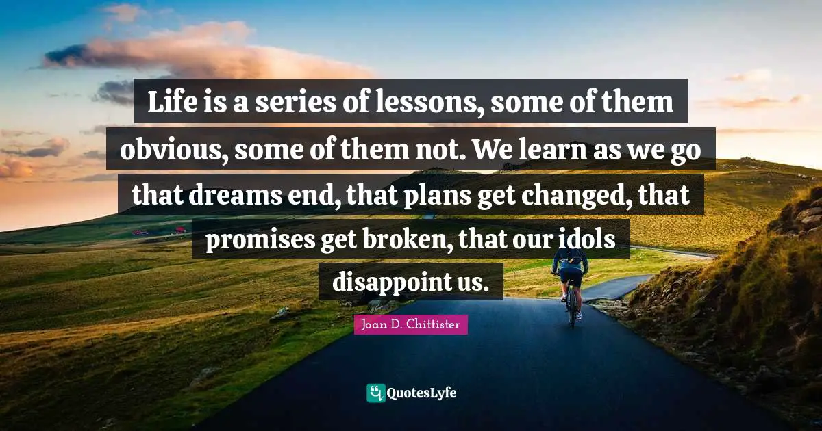 Joan D. Chittister Quotes: "Life is a series of lessons, some of them obvious, some of them not. We learn as we go that dreams end, that plans get changed, that promises get broken, that our idols disappoint us."