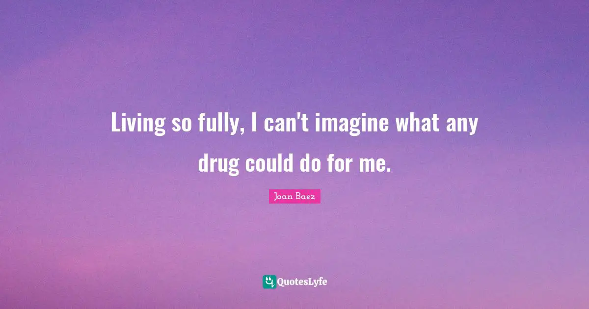 Living so fully, I can't imagine what any drug could do for me.