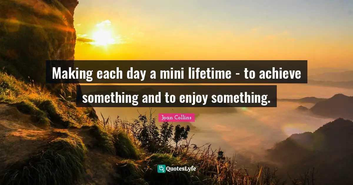 Making each day a mini lifetime - to achieve something and to enjoy something.
