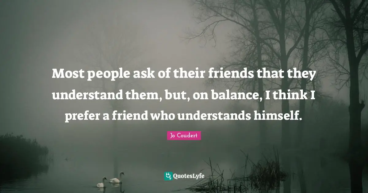 Most people ask of their friends that they understand them, but, on balance, I think I prefer a friend who understands himself.