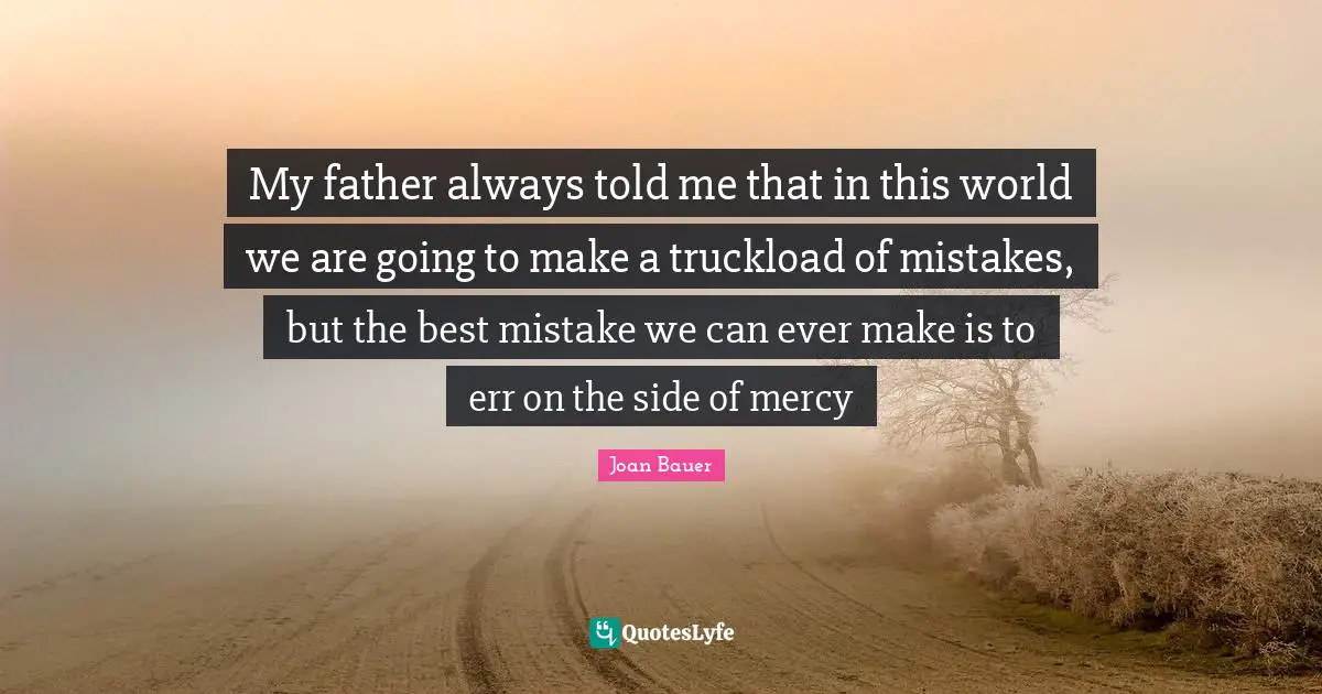 My father always told me that in this world we are going to make a truckload of mistakes, but the best mistake we can ever make is to err on the side of mercy