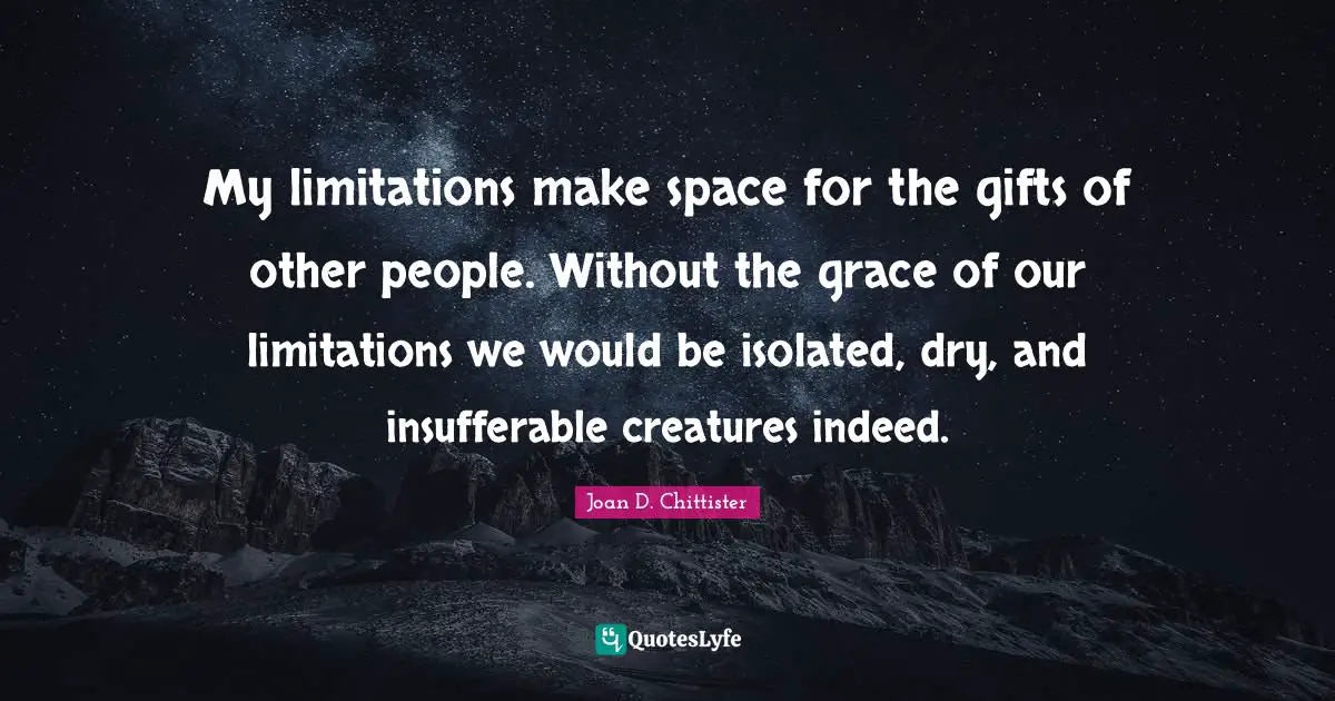 Joan D. Chittister Quotes: "My limitations make space for the gifts of other people. Without the grace of our limitations we would be isolated, dry, and insufferable creatures indeed."