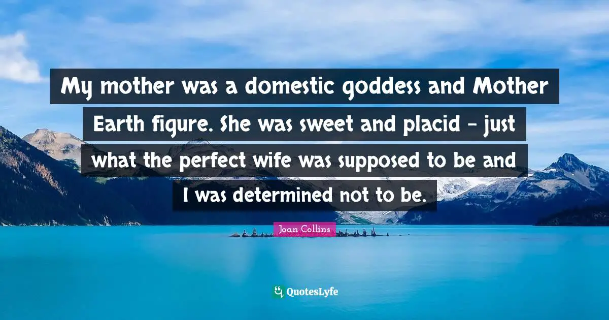 My mother was a domestic goddess and Mother Earth figure. She was sweet and placid - just what the perfect wife was supposed to be and I was determined not to be.