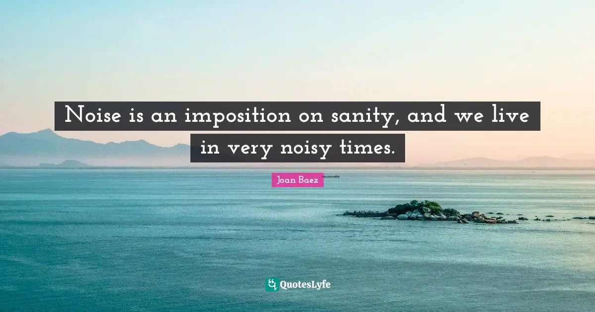 Joan Baez Quotes: "Noise is an imposition on sanity, and we live in very noisy times."