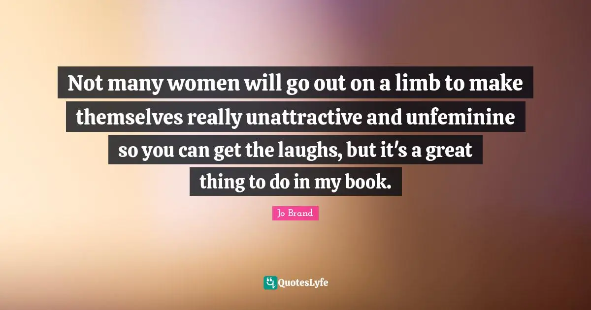 Unattractive Quotes: "Not many women will go out on a limb to make themselves really unattractive and unfeminine so you can get the laughs, but it's a great thing to do in my book."