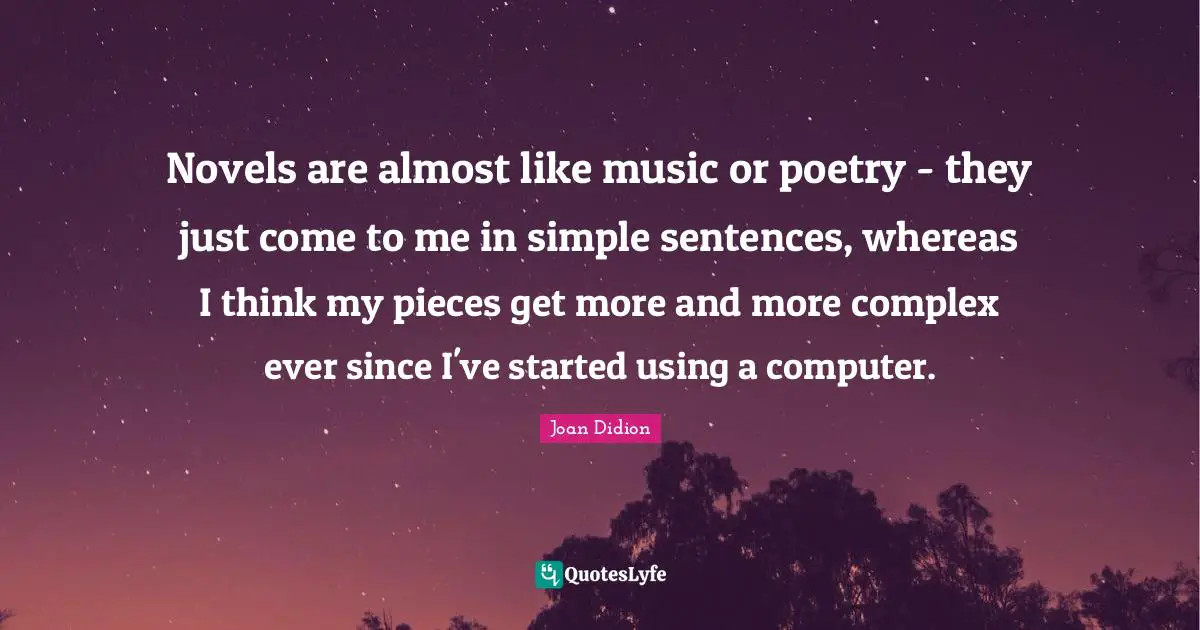 Novels are almost like music or poetry - they just come to me in simple sentences, whereas I think my pieces get more and more complex ever since I've started using a computer.